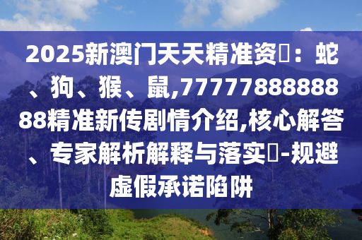 2025新澳門天天精準資枓:蛇、狗、猴、鼠,7777788888888精準新傳劇情介紹,核心解答、專家解析解釋與落實?-規避虛假承諾陷阱