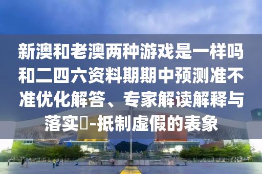 新澳和老澳兩種游戲是一樣嗎和二四六資料期期中預測準不準優化解答、專家解讀解釋與落實?-抵制虛假的表象