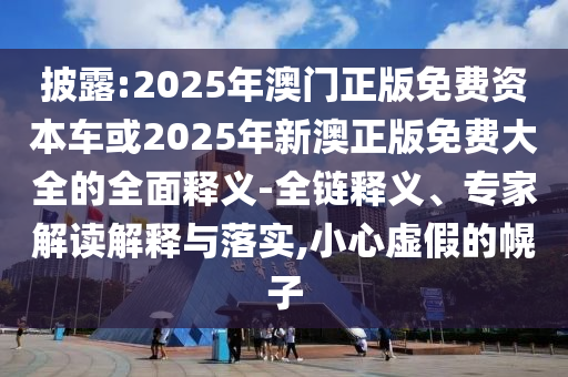 披露:2025年澳門正版免費資本車或2025年新澳正版免費大全的全面釋義-全鏈釋義、專家解讀解釋與落實,小心虛假的幌子