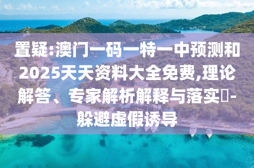 置疑:澳門一碼一特一中預測和2025天天資料大全免費,理論解答、專家解析解釋與落實?-躲避虛假誘導