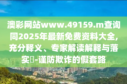 澳彩網(wǎng)站www.49159.m查詢同2025年最新免費資料大全,充分釋義、專家解讀解釋與落實?-謹防欺詐的假套路