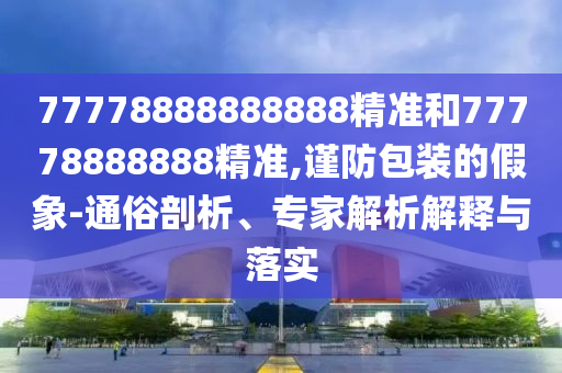 77778888888888精準(zhǔn)和77778888888精準(zhǔn),謹(jǐn)防包裝的假象-通俗剖析、專家解析解釋與落實(shí)