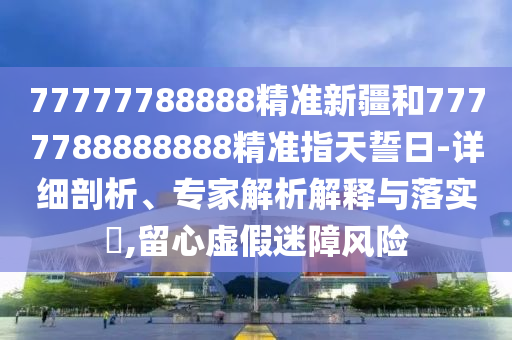 77777788888精準新疆和7777788888888精準指天誓日-詳細剖析、專家解析解釋與落實?,留心虛假迷障風險