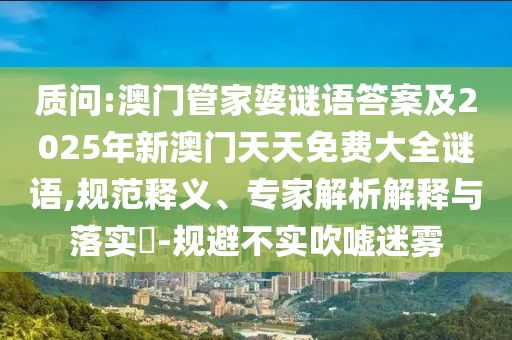 質問:澳門管家婆謎語答案及2025年新澳門天天免費大全謎語,規范釋義、專家解析解釋與落實?-規避不實吹噓迷霧