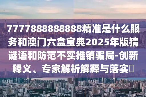 7777888888888精準是什么服務和澳門六盒寶典2025年版猜謎語和防范不實推銷騙局-創新釋義、專家解析解釋與落實?