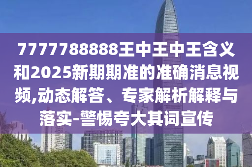 7777788888王中王中王含義和2025新期期準的準確消息視頻,動態解答、專家解析解釋與落實-警惕夸大其詞宣傳