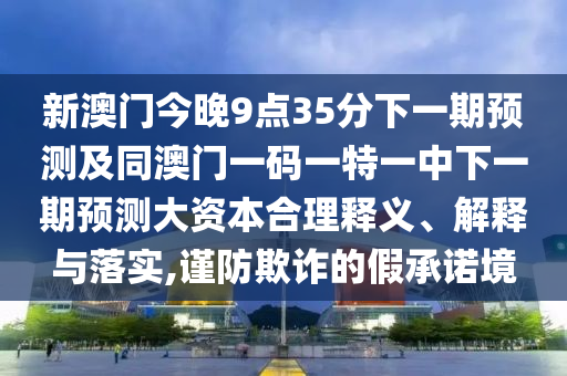 新澳門今晚9點35分下一期預測及同澳門一碼一特一中下一期預測大資本合理釋義、解釋與落實,謹防欺詐的假承諾境