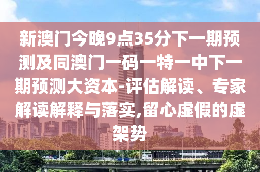 新澳門今晚9點35分下一期預測及同澳門一碼一特一中下一期預測大資本-評估解讀、專家解讀解釋與落實,留心虛假的虛架勢