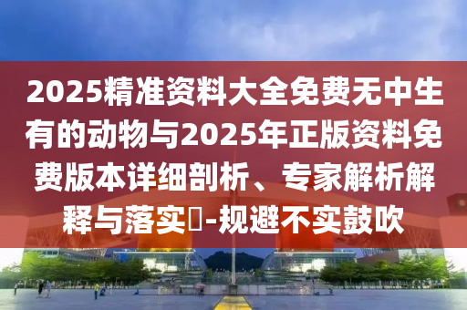 2025精準資料大全免費無中生有的動物與2025年正版資料免費版本詳細剖析、專家解析解釋與落實?-規避不實鼓吹