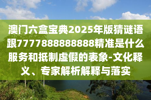 澳門六盒寶典2025年版猜謎語跟7777888888888精準是什么服務和抵制虛假的表象-文化釋義、專家解析解釋與落實