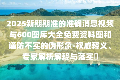 2025新期期準(zhǔn)的準(zhǔn)確消息視頻與600圖庫大全免費(fèi)資料圖和謹(jǐn)防不實(shí)的偽形象-權(quán)威釋義、專家解析解釋與落實(shí)?