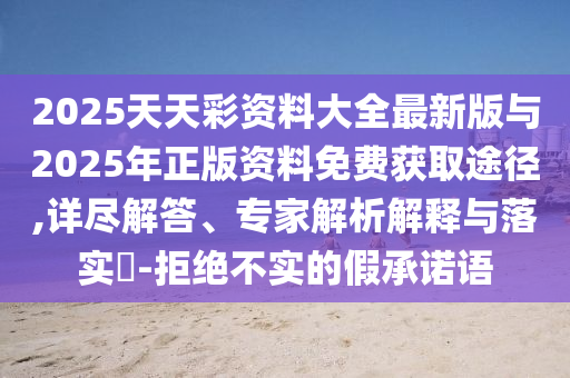 2025天天彩資料大全最新版與2025年正版資料免費獲取途徑,詳盡解答、專家解析解釋與落實?-拒絕不實的假承諾語
