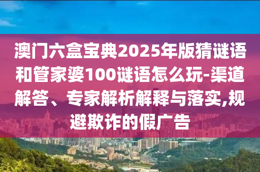 澳門六盒寶典2025年版猜謎語和管家婆100謎語怎么玩-渠道解答、專家解析解釋與落實,規避欺詐的假廣告