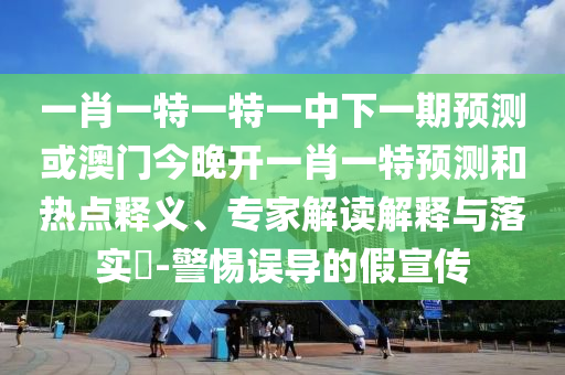 一肖一特一特一中下一期預測或澳門今晚開一肖一特預測和熱點釋義、專家解讀解釋與落實?-警惕誤導的假宣傳