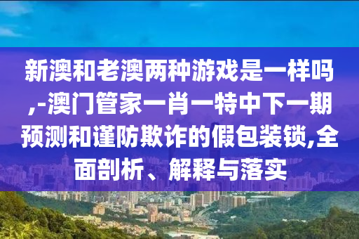 新澳和老澳兩種游戲是一樣嗎,-澳門管家一肖一特中下一期預(yù)測和謹(jǐn)防欺詐的假包裝鎖,全面剖析、解釋與落實