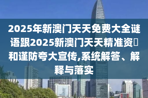 2025年新澳門天天免費(fèi)大全謎語跟2025新澳門天天精準(zhǔn)資枓和謹(jǐn)防夸大宣傳,系統(tǒng)解答、解釋與落實(shí)