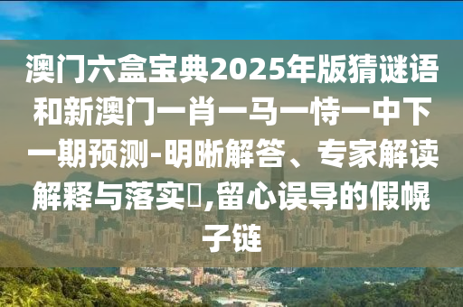 澳門六盒寶典2025年版猜謎語和新澳門一肖一馬一恃一中下一期預測-明晰解答、專家解讀解釋與落實?,留心誤導的假幌子鏈