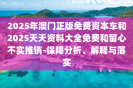 2025年澳門正版免費資本車和2025天天資料大全免費和留心不實推銷-保障分析、解釋與落實