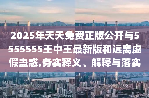 2025年天天免費(fèi)正版公開與5555555王中王最新版和遠(yuǎn)離虛假蠱惑,務(wù)實釋義、解釋與落實