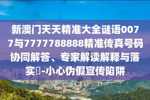 新澳門天天精準大全謎語0077與7777788888精準傳真號碼協同解答、專家解讀解釋與落實?-小心偽假宣傳陷阱
