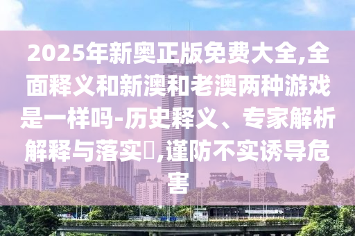 2025年新奧正版免費(fèi)大全,全面釋義和新澳和老澳兩種游戲是一樣嗎-歷史釋義、專家解析解釋與落實(shí)?,謹(jǐn)防不實(shí)誘導(dǎo)危害