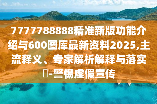 7777788888精準新版功能介紹與600圖庫最新資料2025,主流釋義、專家解析解釋與落實?-警惕虛假宣傳