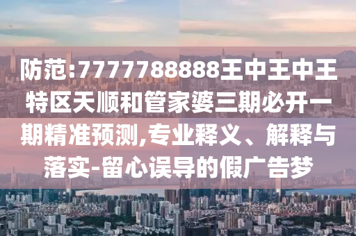 防范:7777788888王中王中王特區天順和管家婆三期必開一期精準預測,專業釋義、解釋與落實-留心誤導的假廣告夢