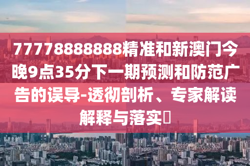 77778888888精準和新澳門今晚9點35分下一期預測和防范廣告的誤導-透徹剖析、專家解讀解釋與落實?
