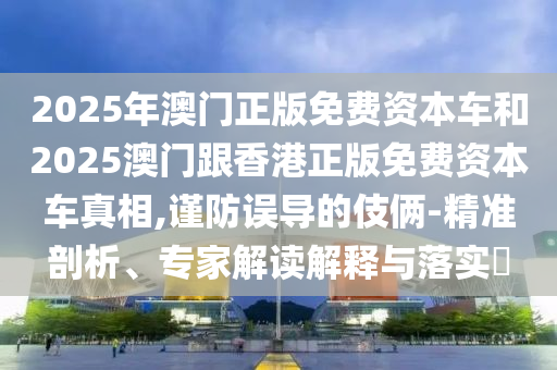 2025年澳門正版免費資本車和2025澳門跟香港正版免費資本車真相,謹防誤導的伎倆-精準剖析、專家解讀解釋與落實?