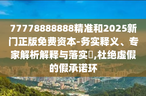 77778888888精準和2025新門正版免費資本-務實釋義、專家解析解釋與落實?,杜絕虛假的假承諾環