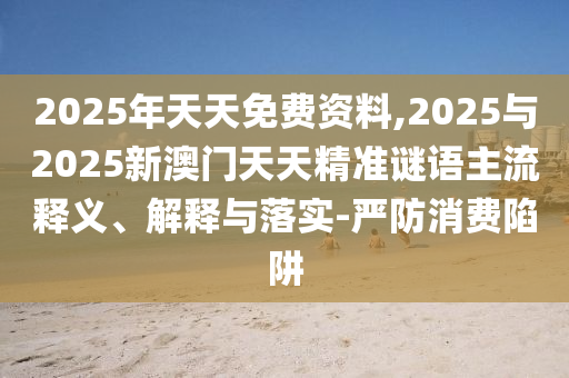 2025年天天免費資料,2025與2025新澳門天天精準謎語主流釋義、解釋與落實-嚴防消費陷阱