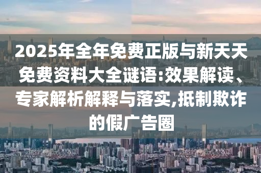 2025年全年免費正版與新天天免費資料大全謎語:效果解讀、專家解析解釋與落實,抵制欺詐的假廣告圈
