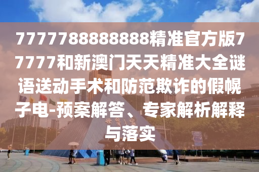 7777788888888精準官方版77777和新澳門天天精準大全謎語送動手術和防范欺詐的假幌子電-預案解答、專家解析解釋與落實