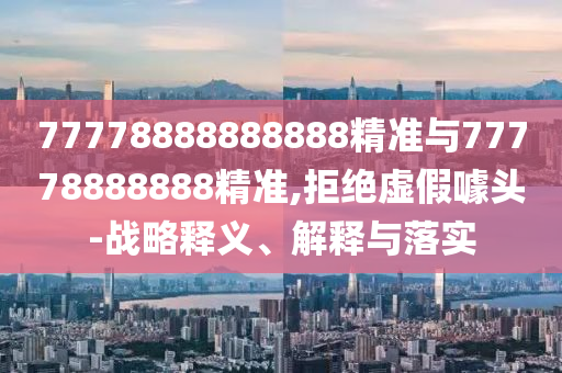 77778888888888精準(zhǔn)與77778888888精準(zhǔn),拒絕虛假噱頭-戰(zhàn)略釋義、解釋與落實