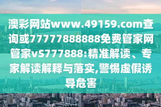 澳彩網站www.49159.соm查詢或77777888888免費管家網管家vS777888:精準解讀、專家解讀解釋與落實,警惕虛假誘導危害