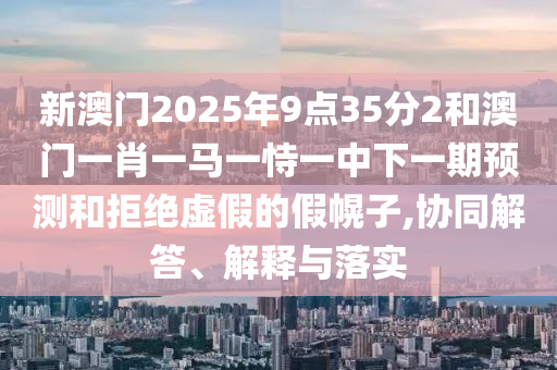 新澳門2025年9點35分2和澳門一肖一馬一恃一中下一期預測和拒絕虛假的假幌子,協同解答、解釋與落實
