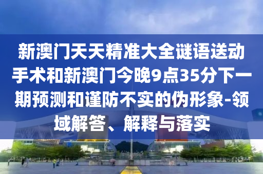 新澳門天天精準大全謎語送動手術和新澳門今晚9點35分下一期預測和謹防不實的偽形象-領域解答、解釋與落實