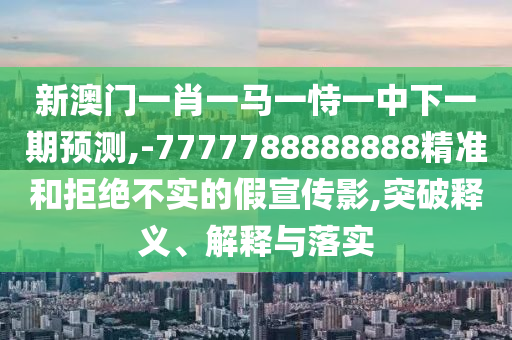 新澳門一肖一馬一恃一中下一期預測,-7777788888888精準和拒絕不實的假宣傳影,突破釋義、解釋與落實