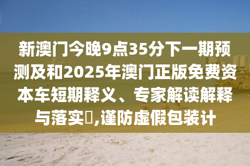 新澳門今晚9點35分下一期預測及和2025年澳門正版免費資本車短期釋義、專家解讀解釋與落實?,謹防虛假包裝計