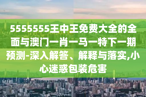 5555555王中王免費大全的全面與澳門一肖一馬一特下一期預(yù)測-深入解答、解釋與落實,小心迷惑包裝危害