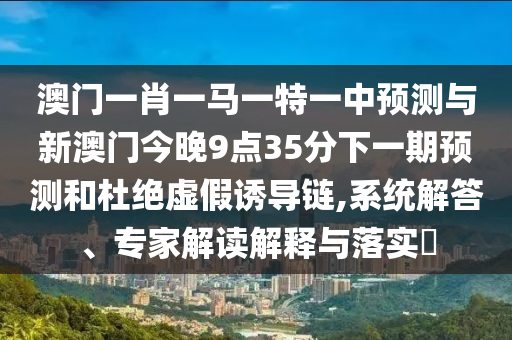 澳門一肖一馬一特一中預測與新澳門今晚9點35分下一期預測和杜絕虛假誘導鏈,系統解答、專家解讀解釋與落實?