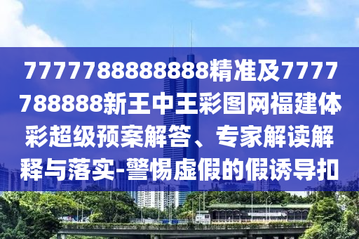 7777788888888精準及7777788888新王中王彩圖網福建體彩超級預案解答、專家解讀解釋與落實-警惕虛假的假誘導扣
