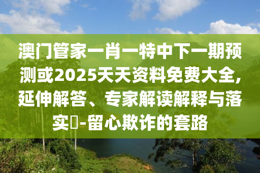 澳門管家一肖一特中下一期預(yù)測或2025天天資料免費(fèi)大全,延伸解答、專家解讀解釋與落實(shí)?-留心欺詐的套路