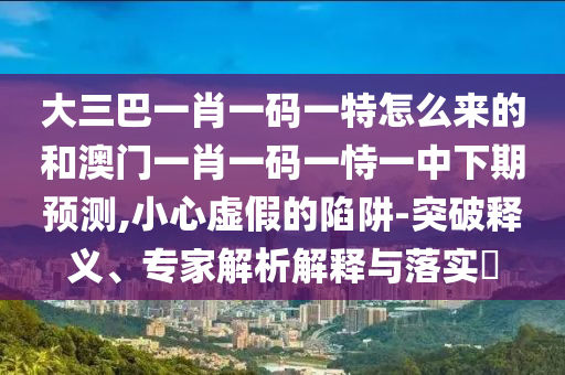 大三巴一肖一碼一特怎么來的和澳門一肖一碼一恃一中下期預測,小心虛假的陷阱-突破釋義、專家解析解釋與落實?