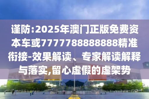 謹防:2025年澳門正版免費資本車或7777788888888精準銜接-效果解讀、專家解讀解釋與落實,留心虛假的虛架勢
