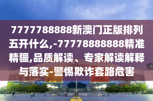 7777788888新澳門正版排列五開什么,-77778888888精準精疆,品質解讀、專家解讀解釋與落實-警惕欺詐套路危害