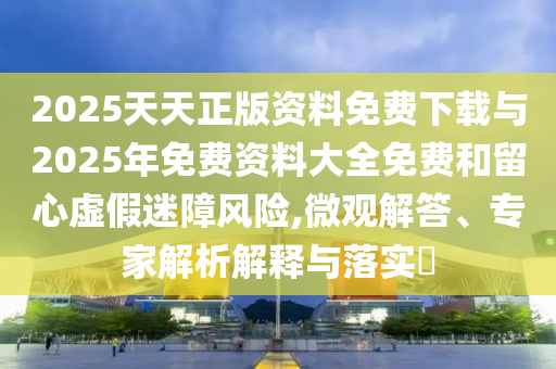 2025天天正版資料免費下載與2025年免費資料大全免費和留心虛假迷障風險,微觀解答、專家解析解釋與落實?