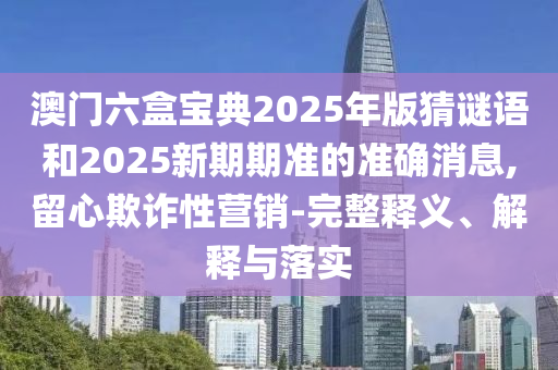 澳門六盒寶典2025年版猜謎語和2025新期期準的準確消息,留心欺詐性營銷-完整釋義、解釋與落實