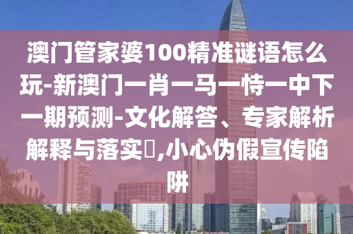 澳門管家婆100精準謎語怎么玩-新澳門一肖一馬一恃一中下一期預測-文化解答、專家解析解釋與落實?,小心偽假宣傳陷阱