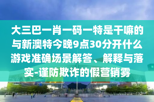 大三巴一肖一碼一特是干嘛的與新澳特今晚9點30分開什么游戲準確場景解答、解釋與落實-謹防欺詐的假營銷霧